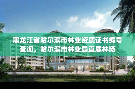 黑龙江省哈尔滨市林业资质证书编号查询,哈尔滨市林业局直属林场