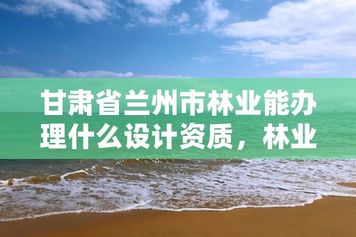 甘肃省兰州市林业能办理什么设计资质,林业设计资质如何申请
