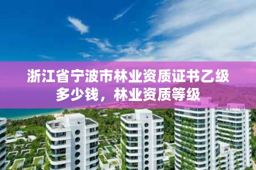 浙江省宁波市林业资质证书乙级多少钱,林业资质等级