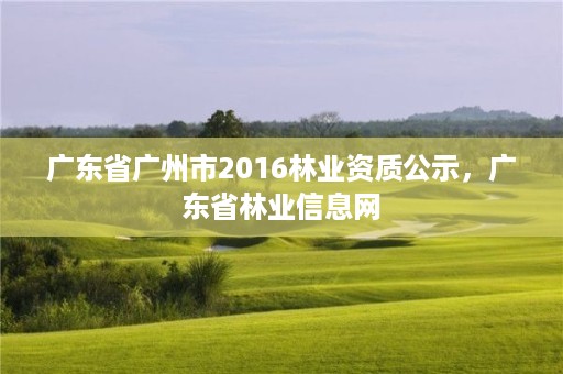 广东省广州市2016林业资质公示,广东省林业信息网
