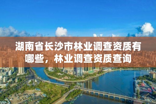湖南省长沙市林业调查资质有哪些，林业调查资质查询