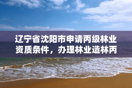 辽宁省沈阳市申请丙级林业资质条件，办理林业造林丙级资质费用