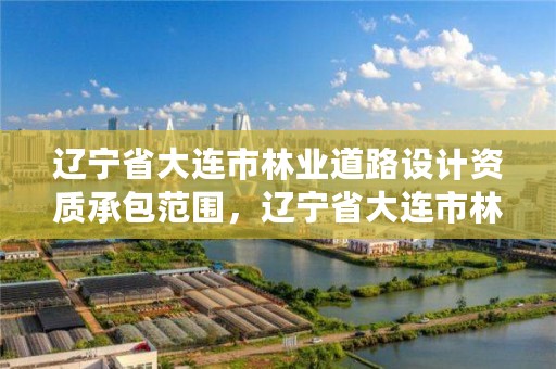 辽宁省大连市林业道路设计资质承包范围，辽宁省大连市林业道路设计资质承包范围有哪些