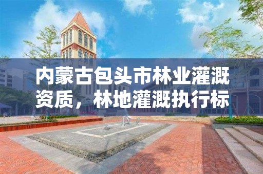内蒙古包头市林业灌溉资质,林地灌溉执行标准