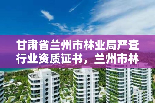 甘肃省兰州市林业局严查行业资质证书,兰州市林业局下属单位有哪些