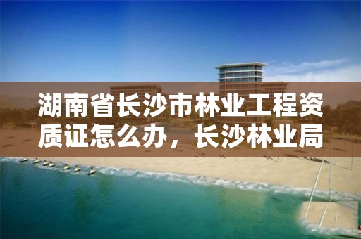 湖南省长沙市林业工程资质证怎么办，长沙林业局工资待遇