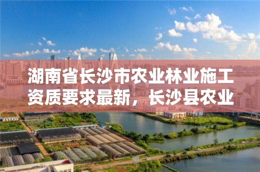 湖南省长沙市农业林业施工资质要求最新，长沙县农业和林业局