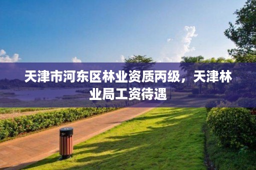 天津市河东区林业资质丙级,天津林业局工资待遇