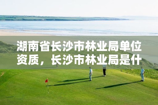 湖南省长沙市林业局单位资质，长沙市林业局是什么编制