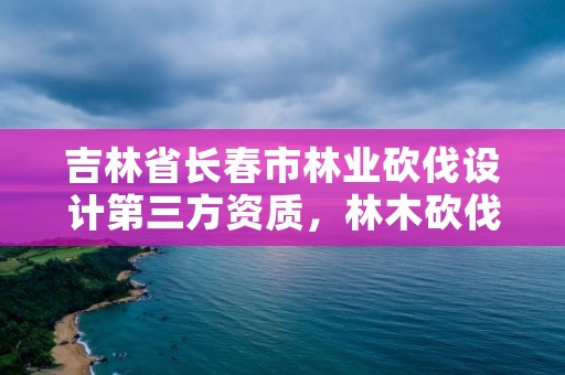 吉林省长春市林业砍伐设计第三方资质，林木砍伐招标