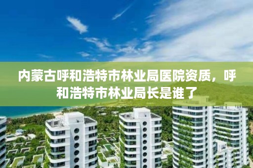 内蒙古呼和浩特市林业局医院资质,呼和浩特市林业局长是谁了