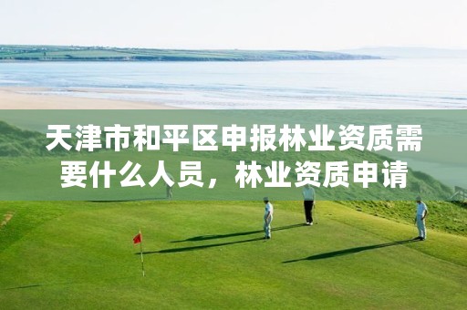 天津市和平区申报林业资质需要什么人员,林业资质申请