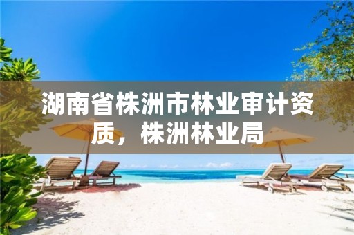 湖南省株洲市林业审计资质，株洲林业局