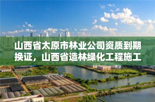 山西省太原市林业公司资质到期换证,山西省造林绿化工程施工资质