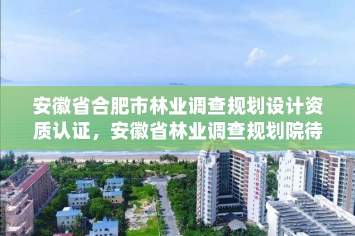 安徽省合肥市林业调查规划设计资质认证,安徽省林业调查规划院待遇怎么样