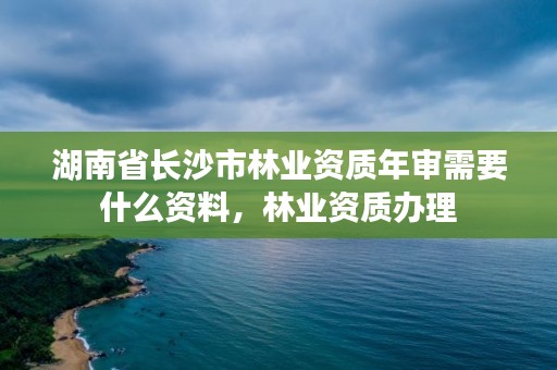 湖南省长沙市林业资质年审需要什么资料，林业资质办理