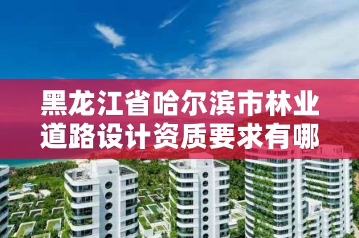 黑龙江省哈尔滨市林业道路设计资质要求有哪些,哈尔滨林业公司