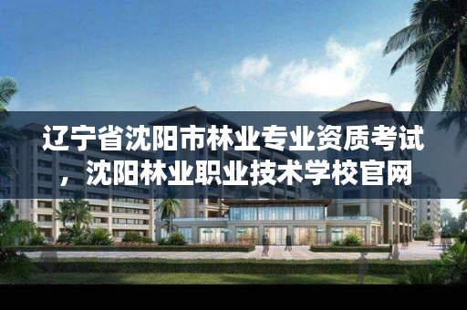 辽宁省沈阳市林业专业资质考试，沈阳林业职业技术学校官网