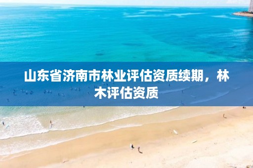 山东省济南市林业评估资质续期,林木评估资质