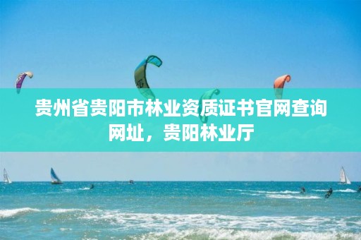 贵州省贵阳市林业资质证书官网查询网址,贵阳林业厅