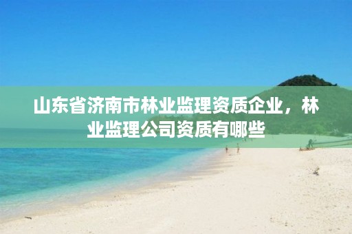 山东省济南市林业监理资质企业,林业监理公司资质有哪些