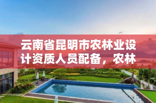 云南省昆明市农林业设计资质人员配备,农林业工程设计资质