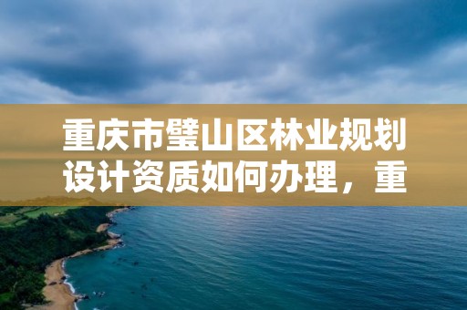 重庆市璧山区林业规划设计资质如何办理,重庆市林业规划设计院怎么样