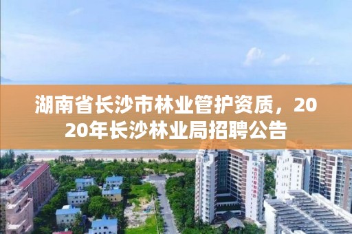 湖南省长沙市林业管护资质，2020年长沙林业局招聘公告