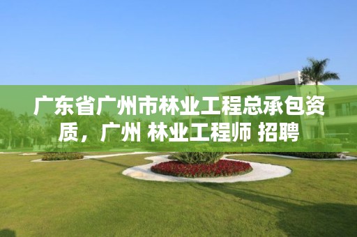 广东省广州市林业工程总承包资质，广州 林业工程师 招聘