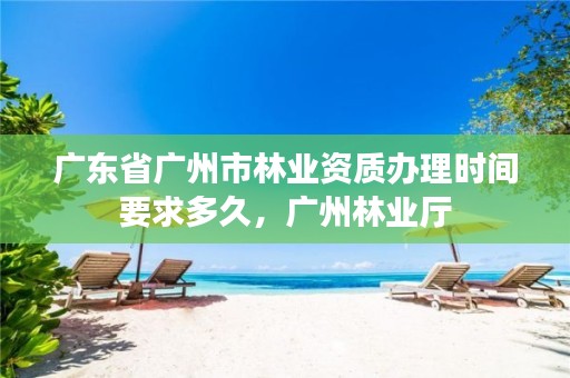 广东省广州市林业资质办理时间要求多久，广州林业厅