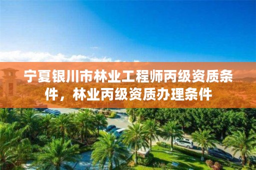 宁夏银川市林业工程师丙级资质条件,林业丙级资质办理条件