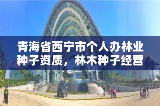 青海省西宁市个人办林业种子资质,林木种子经营许可证官网