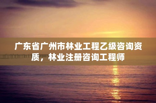 广东省广州市林业工程乙级咨询资质，林业注册咨询工程师