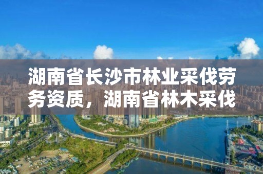 湖南省长沙市林业采伐劳务资质，湖南省林木采伐许可证核发管理办法2008