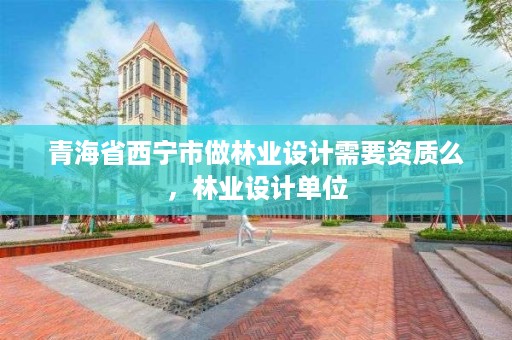 青海省西宁市做林业设计需要资质么,林业设计单位