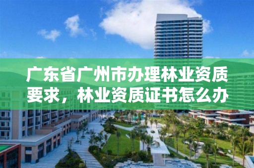 广东省广州市办理林业资质要求，林业资质证书怎么办理?