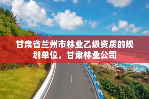 甘肃省兰州市林业乙级资质的规划单位,甘肃林业公司