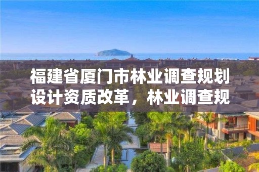 福建省厦门市林业调查规划设计资质改革,林业调查规划设计资质查询