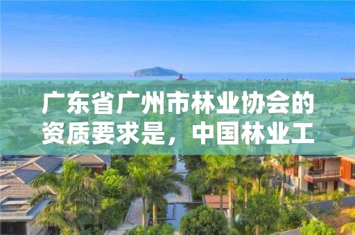 广东省广州市林业协会的资质要求是，中国林业工程协会资质