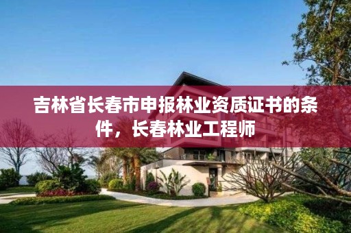 吉林省长春市申报林业资质证书的条件,长春林业工程师