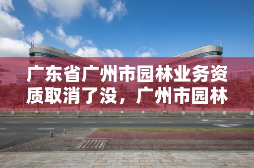 广东省广州市园林业务资质取消了没，广州市园林建设工程有限公司
