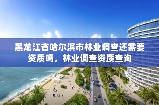 黑龙江省哈尔滨市林业调查还需要资质吗,林业调查资质查询