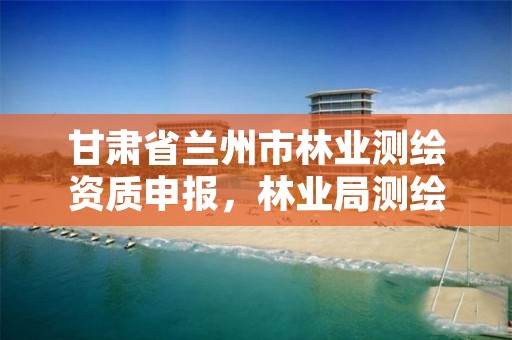 甘肃省兰州市林业测绘资质申报,林业局测绘是做什么的