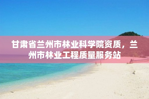 甘肃省兰州市林业科学院资质,兰州市林业工程质量服务站