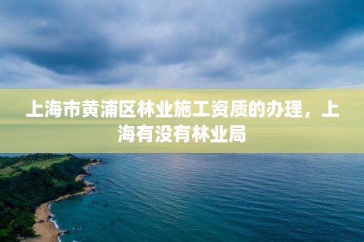 上海市黄浦区林业施工资质的办理,上海有没有林业局