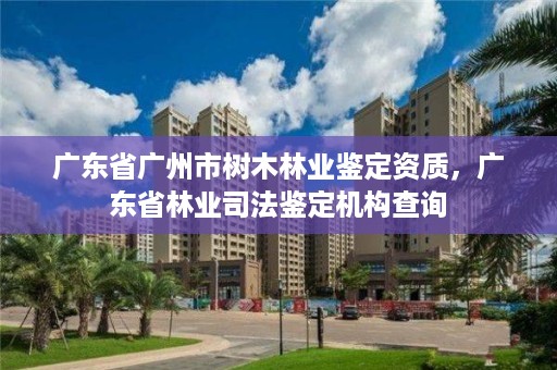 广东省广州市树木林业鉴定资质，广东省林业司法鉴定机构查询
