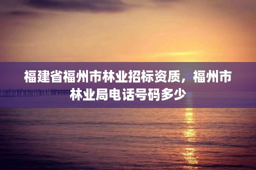 福建省福州市林业招标资质,福州市林业局电话号码多少