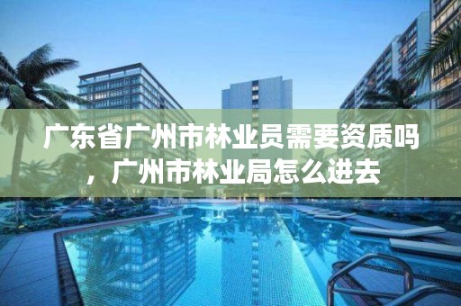 广东省广州市林业员需要资质吗，广州市林业局怎么进去