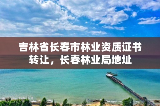 吉林省长春市林业资质证书转让,长春林业局地址