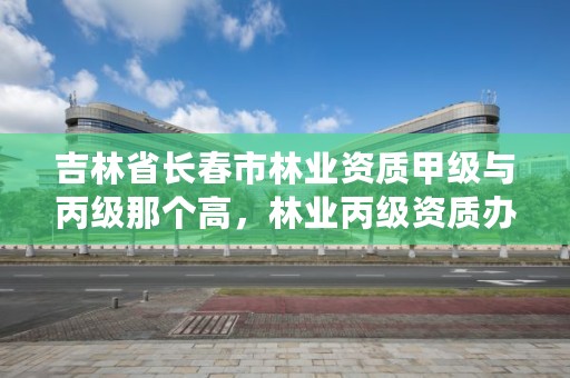 吉林省长春市林业资质甲级与丙级那个高,林业丙级资质办理条件